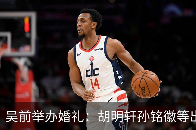 吴前举办婚礼：胡明轩孙铭徽等出席 尚未接受浙江男篮老将合同
