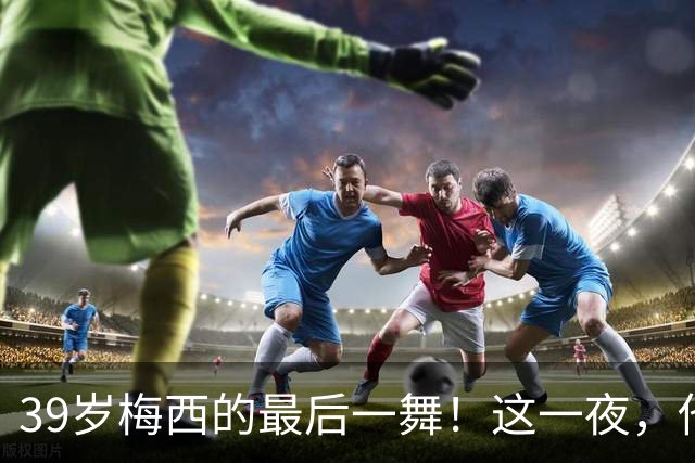 39岁梅西的最后一舞！这一夜，他弄丢了封神的三块拼图，也带走了我们这一代人的青春