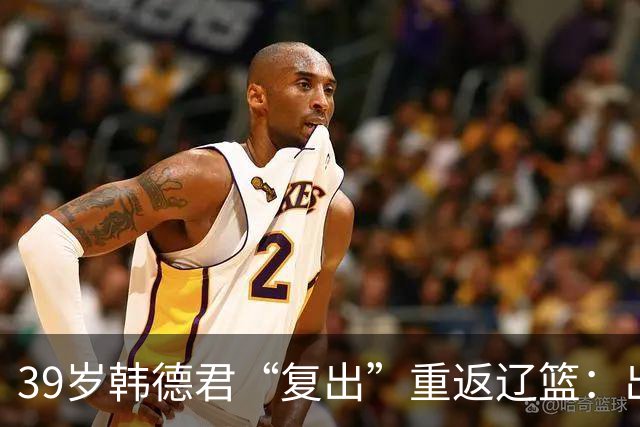 39岁韩德君“复出”重返辽篮：出任副总经理+领队 度过重建期阵痛